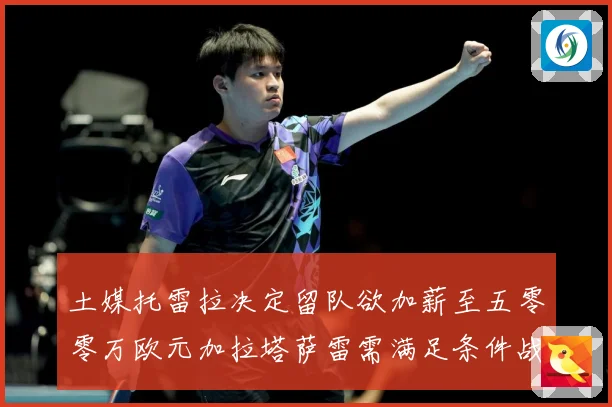 土媒托雷拉决定留队欲加薪至五零零万欧元加拉塔萨雷需满足条件战术观察：最新赛事动态与深度分析