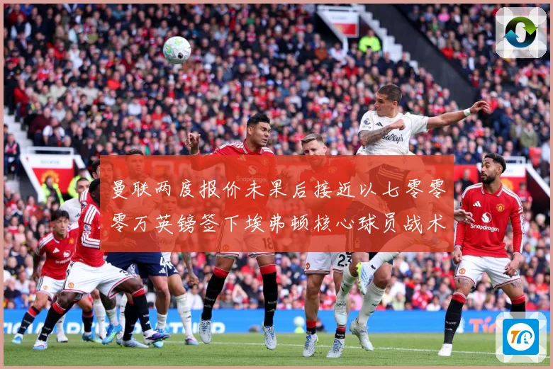 曼联两度报价未果后接近以七零零零万英镑签下埃弗顿核心球员战术观察：最新赛事动态与深度分析