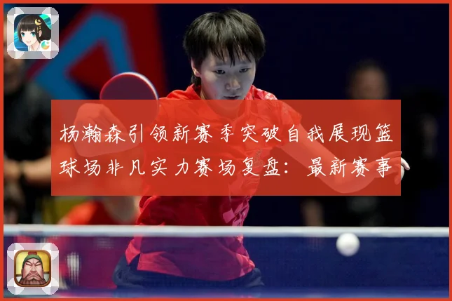 杨瀚森引领新赛季突破自我展现篮球场非凡实力赛场复盘：最新赛事动态与深度分析