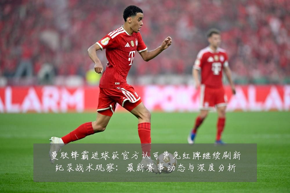 曼联锋霸进球获官方认可费免红牌继续刷新纪录战术观察：最新赛事动态与深度分析
